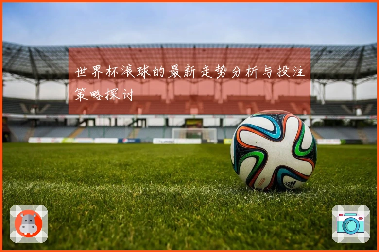 世界杯滚球的最新走势分析与投注策略探讨